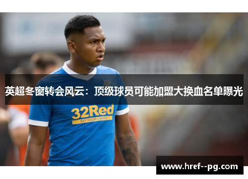 英超冬窗转会风云：顶级球员可能加盟大换血名单曝光