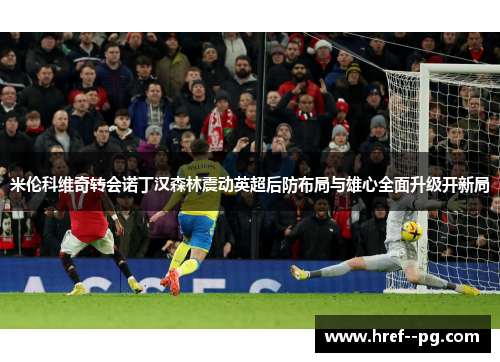 米伦科维奇转会诺丁汉森林震动英超后防布局与雄心全面升级开新局 米伦科维奇转会诺丁汉森林震动英超后防布局与雄心全面升级开新局